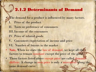 2.1.2 Determinants of Demand
• The demand for a product is influenced by many factors.
I. Price of the product
II. Taste or preference of consumers
III.Income of the consumers
IV. Price of related goods
V. Consumers expectation of income and price
VI. Number of buyers in the market
• Note. When we state the law of demand, we kept all the
factors to remain constant except the price of the good.
• Those factors listed above except price are called demand
shifters. A change in own price is only a movement along the
same demand curve
 