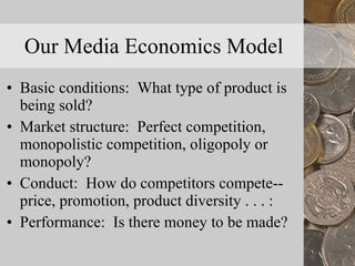 Our Media Economics Model Basic conditions:  What type of product is being sold? Market structure:  Perfect competition, monopolistic competition, oligopoly or monopoly? Conduct:  How do competitors compete--price, promotion, product diversity . . . : Performance:  Is there money to be made? 