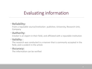 14
Evaluating information
Reliability:
From a reputable source/institution- publisher, University, Research Unit,
Company
Authority:
Creator is an expert in their field, and affiliated with a reputable institution
Validity :
The research was conducted in a manner that is commonly accepted in the
field, and is evident in the article
Accuracy:
The information can be verified
 