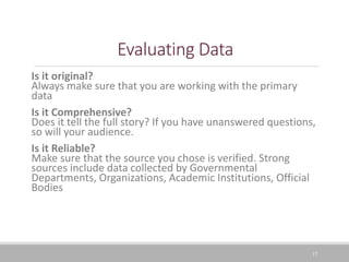 17
Evaluating Data
Is it original?
Always make sure that you are working with the primary
data
Is it Comprehensive?
Does it tell the full story? If you have unanswered questions,
so will your audience.
Is it Reliable?
Make sure that the source you chose is verified. Strong
sources include data collected by Governmental
Departments, Organizations, Academic Institutions, Official
Bodies
 