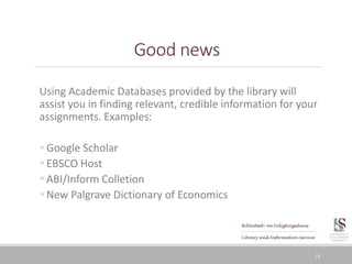 Good news
Using Academic Databases provided by the library will
assist you in finding relevant, credible information for your
assignments. Examples:
Google Scholar
EBSCO Host
ABI/Inform Colletion
New Palgrave Dictionary of Economics
18
 