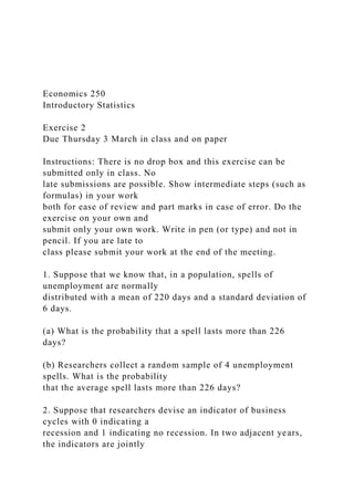 Economics 250
Introductory Statistics
Exercise 2
Due Thursday 3 March in class and on paper
Instructions: There is no drop box and this exercise can be
submitted only in class. No
late submissions are possible. Show intermediate steps (such as
formulas) in your work
both for ease of review and part marks in case of error. Do the
exercise on your own and
submit only your own work. Write in pen (or type) and not in
pencil. If you are late to
class please submit your work at the end of the meeting.
1. Suppose that we know that, in a population, spells of
unemployment are normally
distributed with a mean of 220 days and a standard deviation of
6 days.
(a) What is the probability that a spell lasts more than 226
days?
(b) Researchers collect a random sample of 4 unemployment
spells. What is the probability
that the average spell lasts more than 226 days?
2. Suppose that researchers devise an indicator of business
cycles with 0 indicating a
recession and 1 indicating no recession. In two adjacent years,
the indicators are jointly
 