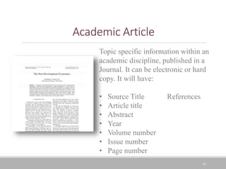 10
Academic Article
Topic specific information within an
academic discipline, published in a
Journal. It can be electronic or hard
copy. It will have:
• Source Title References
• Article title
• Abstract
• Year
• Volume number
• Issue number
• Page number
 