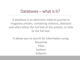 13
Databases – what is it?
A database is an electronic index to journal or
magazine articles, containing citations, abstracts
and often either the full text of the articles, or links
to the full text.
It allows you to search for information using:
Keywords
Titles
Authors
Subjects
 