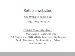 16
Reliable websites
Any Website ending in:
.org; .gov; .edu; .ac
Official News sites like :
Moneyweb Business Day;
SA Statistics ; FNB; ABSA; Investec; SA Reserve
Bank; Finforum; Bankmonitor ; Eskom ,
Nationmaster….
 