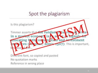 Spot the plagiarism
22
Is this plagiarism?
Timmer asserts that the fundamental role of prices
in a market economy is to serve as signals for
allocating both consumption and investment
resources (Timmer, 2002: 1507). This is important,
because of the…
Different font, so copied and pasted
No quotation marks
Reference in wrong place
 