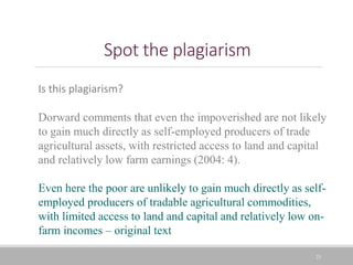 Spot the plagiarism
23
Is this plagiarism?
Dorward comments that even the impoverished are not likely
to gain much directly as self-employed producers of trade
agricultural assets, with restricted access to land and capital
and relatively low farm earnings (2004: 4).
Even here the poor are unlikely to gain much directly as self-
employed producers of tradable agricultural commodities,
with limited access to land and capital and relatively low on-
farm incomes – original text
 