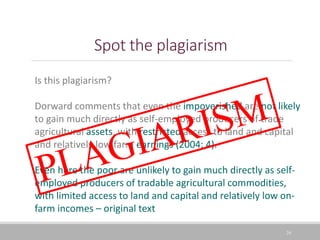 Spot the plagiarism
24
Is this plagiarism?
Dorward comments that even the impoverished are not likely
to gain much directly as self-employed producers of trade
agricultural assets, with restricted access to land and capital
and relatively low farm earnings (2004: 4).
Even here the poor are unlikely to gain much directly as self-
employed producers of tradable agricultural commodities,
with limited access to land and capital and relatively low on-
farm incomes – original text
 