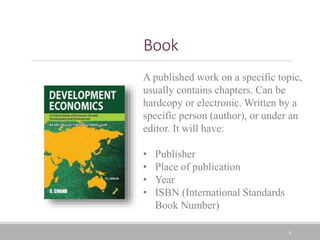 4
Book
A published work on a specific topic,
usually contains chapters. Can be
hardcopy or electronic. Written by a
specific person (author), or under an
editor. It will have:
• Publisher
• Place of publication
• Year
• ISBN (International Standards
Book Number)
 