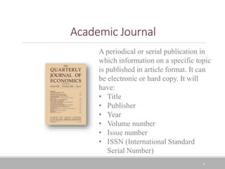 8
Academic Journal
A periodical or serial publication in
which information on a specific topic
is published in article format. It can
be electronic or hard copy. It will
have:
• Title
• Publisher
• Year
• Volume number
• Issue number
• ISSN (International Standard
Serial Number)
 
