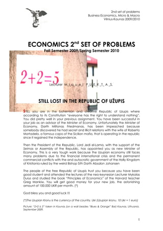 2nd set of problems
                                                     Business Economics, Micro & Macro
                                                                Vilnius-Kaunas 2009/2010




   ECONOMICS 2nd SET OF PROBLEMS
                Fall Semester 2009/Spring Semester 2010




                     Lecturer M_i_q_u_e_l P_U_E_R _T_ A _S,




            STILL LOST IN THE REPUBLIC OF UŽUPIS
STILL  you are in the bohemian and creative Republic of Uzupis where
according to its Constitution “everyone has the right to understand nothing”.
You did pretty well in your previous assignment. You have been successful in
your job as an advisor of the Minister of Economy. Unfortunately the Minister of
Economy, Darth Miltonas Friedmanas, has been impeached because
somebody discovered he had secret and illicit relations with the wife of Roberto
Mortadela, a famous capo of the Sicilian mafia, that is operating in the republic
since it regained the independence.

Then the President of the Republic, Lord Jedi el-Lama, with the support of the
Seimas or Assembly of the Republic, has appointed you as new Minister of
Economy. This is a very tough work because the Uzupian economy still faces
many problems due to the financial international crisis and the permanent
commercial conflicts with the and autocratic government of the Holly Kingdom
of Kristiania ruled by the weird Bishop Sith Darth Absalon Johansen

The people of the free Republic of Uzupis trust you because you have been
good student and attended the lectures of the neo-keynesian Lecturer Mykolas
Durys and studied the book “Principles of Economics” of the Harvard teacher
Greg Mankiw. You will get good money for your new job, the astonishing
amount of 100.000 UKR per month. (*)

God bless you and good luck !!!

(*)The Uzupian Kronu is the currency of the country. Ukr (Uzupian kronu. 10 Ukr = 1 euro)

Picture: “2+2 is 5” taken in Kaunas (on a wall besides “Blues & Orange” Bar) Kaunas, Lithuania.
September 2009.



                                                                                             1
 