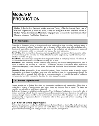 Production in Economics refers to the creation of those goods and services which have exchange value. It
means the creation of utilities. These utilities are in the nature of form utility, time utility and place utility.
Creation of such utilities results in the overall increase in the production and redistribution of goods and
services in the economy. Utility of a commodity may increase due to several reasons.
Form Utility: If the physical form of a commodity is changed, its utility may increase. For instance, the utility
of cotton increases, if it is converted into clothes. The other examples are processing of paddy into rice, wheat
into flour and butter into ghee.
Place Utility: If a commodity is transported from one place to another, its utility may increase. For instance, if
rice is transported from Tamil Nadu to Kerala, its utility will be more.
Time Utility: If the commodity is stored for future usage, its utility may increase. During rainy season, water is
stored in reservoirs and it is used at a later time. This increases the utility of that stored water. Agricultural
commodities like paddy, wheat, oilseeds, pulses are stored for the regular uses of consumers throughout the
year.
Possession Utility: Commodities in the transaction process, change from one person to another person.
Commodities in the hands of producers have some utility and by the time they reach consumers through the
traders their utility is increased. Such utility due to possession or transfer of ownership the hands of producers,
i.e. farmers has less utility compared to that of the rice in the hands of consumers.
Human activity can be broken down into two components, production and consumption. When there is
production, a process of transformation takes place. Inputs are converted into an output. The inputs are
classified and referred to as land, labour, and capital.
Collectively the inputs are called factors of production. When the factors of production are combined in order to
produce something, a fourth factor is required. Goods and services do not produce themselves but need some
conscious thought process in order to plan and implement manufacture. This thought process is often called
entrepreneurship or organisation. Factors of production refer to those goods and services which help in the
productive process.
3.2.1 Kinds of factors of production
Factors of production are broadly classified into primary factors and derived factors. Man (Labour) acts upon
Nature (Land) to produce goods and services and wealth. These two factors (Land and Labour) are naturally
given and without them no goods can be produced. These are called primary factors.
Module B
PRODUCTION
Module B: Production, Cost and Market structure Theory of Production and Cost, Law of
Variable Proportions, Returns to Scale, Short and Long-Run Costs. Different forms of
Market: Perfect Competition, Monopoly, Oligopoly and Monopolistic Competition; Their
Characteristics and Equilibrium Situations
3.1 Production
3.2 Factors of production
 