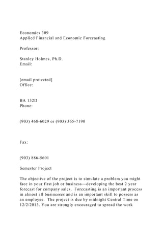 Economics 309
Applied Financial and Economic Forecasting
Professor:
Stanley Holmes, Ph.D.
Email:
[email protected]
Office:
BA 132D
Phone:
(903) 468-6029 or (903) 365-7190
Fax:
(903) 886-5601
Semester Project
The objective of the project is to simulate a problem you might
face in your first job or business—developing the best 2 year
forecast for company sales. Forecasting is an important process
in almost all businesses and is an important skill to possess as
an employee. The project is due by midnight Central Time on
12/2/2013. You are strongly encouraged to spread the work
 