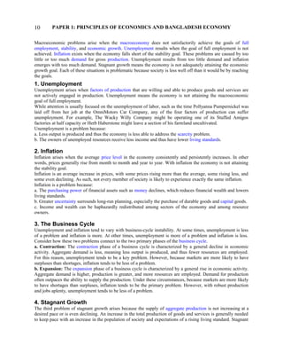 PAPER 1: PRINCIPLES OF ECONOMICS AND BANGLADESH ECONOMY
Macroeconomic problems arise when the macroeconomy does not satisfactorily achieve the goals of full
employment, stability, and economic growth. Unemployment results when the goal of full employment is not
achieved. Inflation exists when the economy falls short of the stability goal. These problems are caused by too
little or too much demand for gross production. Unemployment results from too little demand and inflation
emerges with too much demand. Stagnant growth means the economy is not adequately attaining the economic
growth goal. Each of these situations is problematic because society is less well off than it would be by reaching
the goals.
1. Unemployment
Unemployment arises when factors of production that are willing and able to produce goods and services are
not actively engaged in production. Unemployment means the economy is not attaining the macroeconomic
goal of full employment.
While attention is usually focused on the unemployment of labor, such as the time Pollyanna Pumpernickel was
laid off from her job at the OmniMotors Car Company, any of the four factors of production can suffer
unemployment. For example, The Wacky Willy Company might be operating one of its Stuffed Amigos
factories at half capacity or Herb Haberstone might leave a section of his farmland uncultivated.
Unemployment is a problem because:
a. Less output is produced and thus the economy is less able to address the scarcity problem.
b. The owners of unemployed resources receive less income and thus have lower living standards.
2. Inflation
Inflation arises when the average price level in the economy consistently and persistently increases. In other
words, prices generally rise from month to month and year to year. With inflation the economy is not attaining
the stability goal.
Inflation is an average increase in prices, with some prices rising more than the average, some rising less, and
some even declining. As such, not every member of society is likely to experience exactly the same inflation.
Inflation is a problem because:
a. The purchasing power of financial assets such as money declines, which reduces financial wealth and lowers
living standards.
b. Greater uncertainty surrounds long-run planning, especially the purchase of durable goods and capital goods.
c. Income and wealth can be haphazardly redistributed among sectors of the economy and among resource
owners.
3. The Business Cycle
Unemployment and inflation tend to vary with business-cycle instability. At some times, unemployment is less
of a problem and inflation is more. At other times, unemployment is more of a problem and inflation is less.
Consider how these two problems connect to the two primary phases of the business cycle.
a. Contraction: The contraction phase of a business cycle is characterized by a general decline in economic
activity. Aggregate demand is less, meaning less output is produced, and thus fewer resources are employed.
For this reason, unemployment tends to be a key problem. However, because markets are more likely to have
surpluses than shortages, inflation tends to be less of a problem.
b. Expansion: The expansion phase of a business cycle is characterized by a general rise in economic activity.
Aggregate demand is higher, production is greater, and more resources are employed. Demand for production
often outpaces the ability to supply the production. Under these circumstances, because markets are more likely
to have shortages than surpluses, inflation tends to be the primary problem. However, with robust production
and jobs aplenty, unemployment tends to be less of a problem.
4. Stagnant Growth
The third problem of stagnant growth arises because the supply of aggregate production is not increasing at a
desired pace or is even declining. An increase in the total production of goods and services is generally needed
to keep pace with an increase in the population of society and expectations of a rising living standard. Stagnant
10
 