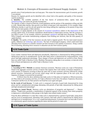 Module A: Concepts of Economics and Demand Supply Analysis
growth exists if total production does not keep pace. This means the macroeconomic goal of economic growth
is not attained.
Reasons for stagnant growth can be identified with a closer look at the quantity and quality of the resources
used for production.
a. Quantity: The available quantities of the four factors of production--labor, capital, land, and
entrepreneurship--can restrict the growth of production.
The quantity of labor is based on both the overall population and the portion of the population willing and able
to work. Should either decline, then growth is not likely to keep pace with expectations. If, for example, Edgar
Millbottom decides to quit his job and spend his time doing nothing but vegetating on his parents living room
sofa, then the total quantity of labor declines.
The quantity of capital depends on the amount of investment expenditures relative to the depreciation of the
existing capital stock. If investment expenditures should decline or depreciation increase, then the economy is
less likely to grow. If, for example, restrictive government regulations and high taxes discourage The Wacky
Willy Company and similar manufacturing companies from building new factories, then the total quantity of
capital declines.
b. Quality: The quality of the four resources can also lead to stagnant growth. The two most noted resource
quality influences are technology and education. The lack of technological progress, which could result from
allocating fewer resources to scientific research can limit increases in the quantity of resources. Along a similar
line of reasoning, allocating fewer resources to education can also limit resource quality.
Every country witnesses boom and depression periodically. Depression is characterised by falling production,
falling prices and rise in unemployment. On the other hand, boom is characterised by rising production, rising
prices and high employment percentage. These changes of boom and depression are cyclical in form. Hence,
these are called Trade or Business Cycles. Rhythmic fluctuations taking place in an economy, at intervals in the
form of boom and depression are called Trade or Business Cycles.
Definition
1. According to W.C. Mitchell, an eminent American economist, "Business cycles are a type of fluctuations
found in the aggregate economic activity of nations that organise their work mainly in business enterprises. A
cycle consists of expansion occuring at about the same time in many economic activities followed by similar
general recession, contractions and revivals which merge with the expansion phase of the next cycle, this
sequence of changes is recurrent but not periodic".
It follows from the above definition that trade cycles (1) Take place in Capitalist or Mixed economies,
(2) They relate to all economic activities, (3) Trade or Business Cycles have four phases: Expansion, Recession,
Contraction and Revival, (4) Their period is not fixed but occur again and again.
In the words of Lord Keynes, "A trade cycle is composed of periods of good trade characterised by rising
prices and low unemployment percentage alternating with periods of bad trade characterised by falling prices
and high unemployment penzentage".
According to Anatol Murad, "Business cycles are alternations of prosperity and depression". — Hanson
defines, "TradeCycleis peculiarly a manifestation of industrial segment of the economy from which prosperity
or depression is redistributed to other groups in the highly inter-related modern system."
From the above definitions it is clear that a trade cycle is characterised by a period of good trade, rising prices
and low level of unemployment, alternating with a period a bad trade which Is characterised by falling prices
and high level of unemployment. It is a very complicated phenomenon. Economists have not been able to arrive
at a unanimously agreed conclusion regarding the nature and the period of a trade cycle.
11
6.10 Trade Cycle
6.10 Types of Trade Cycles
 