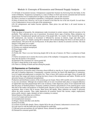 Module A: Concepts of Economics and Demand Supply Analysis
(7) All kinds of investment increase. Entrepreneurs expand their business by borrowing from the banks. In the
words of Haberler, "Expansion or prosperity is a state of affairs in which real income consumed and real income
produced and the level of employment are high or rising and there are no idle resources".
(8) There is increase in consumption expenditure. Consequently, demand also increases.
(9) Rate of interest rises. However, rise in rate of interest is less than the rise in the rate of profit. As such there
is lot of inducement to invest on the part of the entrepreneurs.
(10) All entrepreneurs and traders become oplimists. Share prices rise and there is all round increase in
investment.
(2) Recession
Under the phase of prosperity, the entrepreneurs make investment in certain ventures which do not prove to be
profitable. Their optimism gives way to pessimism. Investment shows signs of decline. Many enterprises are
closed down. Unemployment spreads and income of the people falls. As a matter of fact, beyond the stage of
full employment, any increase in investment is followed by increase in interest, wages and other costs.
Consequently, prices rise sharply causing fall in demand. Fall in demand obliges the firms to sell their stocks at
reduced prices. This paves the way for Recession. In this phase there is decline in economic activities. The main
features of this phase are as under-
(1) There is fall in income and output.
(2) Workers are rendered unemployed.
(3) Prices begin to fall.
(4) Wages Fall.
(5) Profits fall. There is no new borrowing despite fall in the rate of interest. (6) There is contraction of bank
credit.
(7) Fall in investment sets in motion the reverse action of the multiplier. Consequently, income falls many times
more than the decline in Investment.
(8) Demand of the consumers for various goods fall.
(9) There is sharp decline in the stocks of goods.
(10) There is a feeling of doubt and fear among the people.
(3) Depression or Contraction
Once the process of recession starts it becomes clmost difficult to stop the rot. It goes on gathering momentum
and ends in hopeless depression. Consequently, economic activities are faced with depression or contraction.
Level of output and employment is extremely low. There is heavy fall in prices and wages. Prices of goods fall
much more than wages and interest resulting into heavy losses to the entrepreneurs and traders. Workers are hit
adversely because of widespread unemployment.
Production and distribution systems of the economy go out of gear. Heavy fall in profits serves as a disincentive
to any new investment. Although rate of interest falls yet no new investment takes place as marginal efficiency
of capital falls more than proportionate fall in rate of interest. Under depression, prices of raw material fall more
than the prices of finished products. Economic condition of farmers and producers of raw material grows worse
than that of the traders and producers of finished goods. Because of the reverse action of the multiplier and the
accelerator, there is heavy fall in income. Share prices fall rapidly. Many industries are ruined. It adversely
affects the entire economy. Thus, under depression all economic factors like income, output, employment,
prices, profit, interest, wages, demand, etc have a tendency to contract.
Salient features of this phase are as follows:
(1) Level of output and income is low.
(2) Unemployment increases.
(3) Wages, interest and other costs decline.
(4) Price-level falls.
(5) Volume of profit falls sharply. Hence, despite fall in the rate of interest, inducement to invest is low.
(6) Cash reserves with the banks pile up and demand for credit falls.
(7) Old and worn-out machines are not replaced. Hence, demand for capital good falls.
(8) Demand for consumer goods falls.
13
 