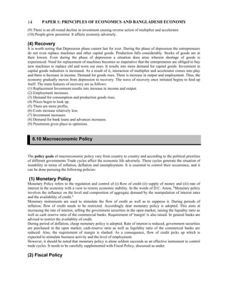 PAPER 1: PRINCIPLES OF ECONOMICS AND BANGLADESH ECONOMY
(9) There is an all-round decline in investment causing reverse action of multiplier and accelerator.
(10) People grow pessimist. It affects economy adversely.
(4) Recovery
It is worth noting that Depression phase cannot last for ever. During the phase of depression the entrepreneurs
do not even replace machines and other capital goods. Production falls considerably. Stocks of goods are at
their lowest. Even during the phase of depression a situation does arise wherein shortage of goods is
experienced. Need for replacement of machines becomes so imperative that the entrepreneurs are obliged to buy
new machines to replace old and worn out ones. It results into more demand for capital goods. Investment in
capital goods industries is increased. As a result of it, interaction of multiplier and accelerator comes into play
and there is Increase in income. Demand for goods rises. There is increase in output and employment. Thus, the
economy gradually moves from depression to recovery. The wave of recovery once initiated begins to feed up
itself. The main features of recovery are as follows:
(1) Replacement Investment results into increase in income and output.
(2) Employment increases.
(3) Demand for consumption and production goods rises.
(4) Prices begin to look up.
(5) There are more profits.
(6) Costs increase relatively less.
(7) Investment increases.
(8) Demand for bank loans and advances increases.
(9) Pessimism gives place to optimism.
The policy goals of macroeconomic policy vary from country to country and according to the political priorities
of different governments Trade cycles affect the economic life adversely. These cycles generate the situation of
instability in terms of inflation, deflation and unemployment. It is essential to control their occurrence, and it
can be done pursuing the following policies:
(1) Monetary Policy
Monetary Policy refers to the regulation and control of (i) Row of credit (ii) supply of money and (iii) rate of
interest in the economy with a view to restore economic stability. In the words of D.C. Aston, "Monetary policy
involves the influence on the level and composition of aggregate demand by the manipulation of interest rates
and the availability of credit."
Monetary instruments are used to stimulate the flow of credit as well as to suppress it. During periods of
inflation, flow of credit needs to be restricted. Accordingly dear monetary policy is adopted. This aims at
increasing the rate of interest, selling the government securities in the open market, raising the liquidity ratio as
well as cash reserve ratio of the commercial banks. Requirement of 'margin' is also raised. In general banks are
advised to restrict the availablity of credit.
During period of deflation, cheap monetary policy is adopted. Rate of interest is reduced, government securities
are purchased in the open market, cash-reserve ratio as well as liquildity ratio of the commercial banks are
reduced. Also, the requirement of margin is slashed. As a consequence, flow of credit picks up which is
expected to stimulate business activity and the level of employment.
However, it should be noted that monetary policy is alone seldom succeeds as an effective instrument to control
trade cycles. It needs to be carefully supplemented with Fiscal Policy, discussed as under.
(2) Fiscal Policy
14
6.10 Macroeconomic Policy
 
