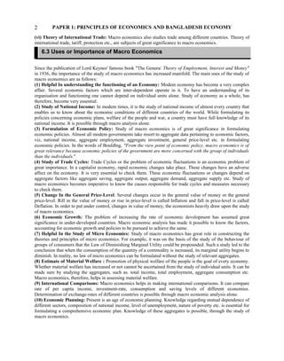PAPER 1: PRINCIPLES OF ECONOMICS AND BANGLADESH ECONOMY
(vi) Theory of International Trade: Macro economics also studies trade among different countries. Theory of
international trade, tariff, protection etc., are subjects of great significance to macro economics.
Since the publication of Lord Keynes' famous book "The Genera/ Theory of Employment, Interest and Money"
in 1936, the importance of the study of macro economics has increased manifold. The main uses of the study of
macro economics are as follows:
(1) Helpful In understanding the functioning of an Economy: Modem economy has become a very complex
affair. Several economic factors which are inter-dependent operate in it. To have an understanding of its
organisation and functioning one cannot depend on individual units alone. Study of economy as a whole, has
therefore, become very essential.
(2) Study of National Income: In modem times, it is the study of national income of almost every country that
enables us to know about the economic conditions of different countries of the world. While formulating its
policies concerning economic plans, welfare of the people and war, a country must have full knowledge of its
national income. It is possible through macro analysis alone.
(3) Formulation of Economic Policy: Study of macro economics is of great significance in formulating
economic policies. Almost all modem governments take resort to aggregate data pertaining to economic factors,
viz, national income, aggregate employment, aggregate investment, general price-level etc. in formulating
economic policies. In the words of Bouldlng, "From the view point of economic policy, macro economics is of
great relevance because economic policies of the government are more concerned with the group of individuals
than the individuals."
(4) Study of Trade Cycles: Trade Cycles or the problem of economic fluctuations is an economic problem of
great importance. In a capitalist economy, rapid economic changes take place. These changes have an adverse
affect on the economy. It is very essential to check them. These economic fluctuations or changes depend on
aggregate factors like aggregate saving, aggregate output, aggregate demand, aggregate supply etc. Study of
macro economics becomes imperative to know the causes responsible for trade cycles and measures necessary
to check them.
(5) Change In the General Price-Level: Several changes occur in the general value of money or the general
price-level. Rill in the value of money or rise in price-level is called Inflation and fall in price-level is called
Deflation. In order to put under control, changes in value of money, the economists heavily draw upon the study
of macro economics.
(6) Economic Growth: The problem of increasing the rate of economic development has assumed great
significance in under-developed countries. Macro economic analysis has made it possible to know the factors,
accounting for economic growth and policies to be pursued to achieve the same.
(7) Helpful In the Study of Micro Economics: Study of macro economics has great role in constructing the
theories and principles of micro economics. For example, it was on the basis of the study of the behaviour of
groups of consumers that the Law of Diminishing Marginal Utility could be propounded. Such a study led to the
conclusion that when the consumption of the quantity of a commodity is increased, its marginal utility begins to
diminish. In reality, no law of micro economics can be formulated without the study of relevant aggregates.
(8) Estimate of Material Welfare : Promotion of physical welfare of the people is the goal of every economy.
Whether material welfare has increased or not cannot be ascertained from the study of individual units. It can be
made sure by studying the aggregates, such as. total income, total employment, aggregate consumption etc.
Macro economics, therefore, helps in assessing material welfare.
(9) International Comparisons: Macro economics helps in making international comparisons. It can compare
rate of per capita income, investment-rate, consumption and saving levels of different economies.
Determination of exchange-rates of different countries is possible through macro economic analysis alone.
(10) Economic Planning: Present is an age of economic planning. Knowledge regarding mutual dependence of
different sectors, composition of national income, level of unemployment, nature of poverty etc. is essential for
formulating a comprehensive economic plan. Knowledge of these aggregates is possible, through the study of
macro economics.
2
6.3 Uses or Importance of Macro Economics
 