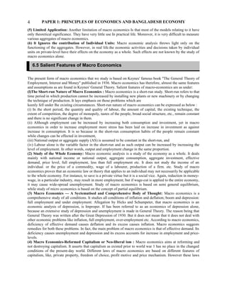 PAPER 1: PRINCIPLES OF ECONOMICS AND BANGLADESH ECONOMY
(5) Limited Application: Another limitation of macro economics Is that most of the models relating to it have
only theoretical significance. They have very little use In practical life. Moreover, it is very difficult to measure
various aggregates of macro economics.
(6) lt Ignores the contribution of Individual Units: Macro economic analysis throws light only on the
functioning of the aggregates. However, in real life.the economic activities and decisions taken by individual
units on private-level have their effects on the economy as a whole. Such effects are not known by the study of
macro economics alone.
The present form of macro economics that we study is based on Keynes' famous book "The General Theory of
Employment, Interest and Money" published in 1936. Macro economics has therefore, almost the same features
and assumptions as are found in Keynes' General Theory. Salient features of macro-economics are as under:
(l)The Short-run Nature of Macro Economics : Macro economics is a short-run study. Short-run refers to that
time period in which production cannot be increased by installing new plants or new machinery or by changing
the technique of production. It lays emphasis on those problems which are
keenly fell under Ihe existing circumstances. Short-run nature of macro economics can be expressed as below :
(i) In the short period, the quantity and quality of labour, the amount of capital, the existing technique, the
extent of competition, the degree of monopoly, tastes of the people, broad social structure, etc., remain constant
and there is no significant change in them.
(ii) Although employment can be increased by increasing both consumption and investment, yet in macro
economics in order to increase employment more stress has been laid on increase in investment as against
increase in consumption. It is so because in the short-run consumption habits of the people remain constant
while changes can be effected in investment,
(iii) National output or aggregate supply (AS) is assumed to be constant in the short-run, and
(iv) Labour alone is the variable factor in the short-run and as such output can be increased by increasing the
level of employment. In other words, output and employment change in the same proportion.
(2) Study of the Whole Economy: Macro economic analysis is a study of the economy as a whole. It deals
mainly with national income or national output, aggregate consumption, aggregate investment, effective
demand, price level, full employment, less than full employment etc. It does not study the income of an
individual. or the price of a commodity, wage of a labourer, production of a firm. etc. Study of macro
economics proves that an economic law or theory that applies to an individual may not necessarily be applicable
to the whole economy. For instance, to save is a private virtue but it is a social vice. Again, reduction in money-
wage, in a particular industry, may result in more employment; but if wage-cut is applied to the entire economy,
it may cause wide-spread unemployment. Study of macro economics is based on semi general equilibrium,
while study of micro economics is based on the concept of partial equilibrium.
(3) Macro Economics — A Syctematised and Comprehensive Body of Thought: Macro economics is a
comprehensive study of all conditions. It studies all conditions of inflation and deflation; boom and depression:
full employment and under employment. Allegation by Hicks and Schumpeter, that macro economics is an
economic analysis of depression, is Improper. If has been referred to as an economics of depression alone,
because an extensive study of depression and unemployment is made in General Theory. The reason being that
General Theory was written after the Great Depression of 1930. But it does not mean that it does not deal with
other economic problems like inflation, full employment, over-employment etc. According to macro economics,
deficiency of effective demand causes deflation and its excess causes inflation. Macro economics suggests
remedies for both these problems. In fact, the main problem of macro economics is that of effective demand. Its
deficiency causes unemployment and depression and its excess accounts for increase in employment and price-
levels.
(4) Macro Economics-Reformed Capitalism or Nco-liberal ism : Macro economics aims at reforming and
not destroying capitalism. It asserts that capitalism as existed prior to world war 1 has no place in the changed
conditions of the present-day world. Different laws of macro economics are based on different features of
capitalism, like, private property, freedom of choice, profit motive and price mechanism. However these laws
4
6.5 Salient Features of Macro Economics
 