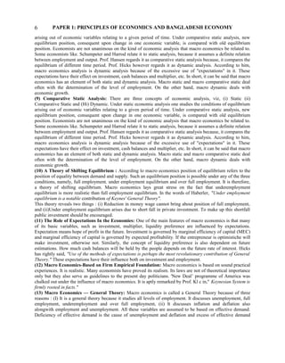 PAPER 1: PRINCIPLES OF ECONOMICS AND BANGLADESH ECONOMY
arising out of economic variables relating to a given period of time. Under comparative static analysis, new
equilibrium position, consequent upon change in one economic variable, is compared with old equilibrium
position. Economists are not unanimous on the kind of economic analysis that macro economics be related to.
Some economists like. Schumpeter and Harrod relate it to static analysis, because it assumes a definite relation
between employment and output. Prof. Hansen regards it as comparative static analysis because, it compares the
equilibrium of different time period. Prof. Hicks however regards it as dynamic analysis. According to him,
macro economics analysis is dynamic analysis because of the excessive use of "expectations" in it. These
expectations have their effect on investment, cash balances and multiplier, etc. In short, it can be said that macro
economics has an element of both static and dynamic analysis. Macro static and macro comparative static deal
often with the determination of the level of employment. On the other hand, macro dynamic deals with
economic growth.
(9) Comparative Static Analysis: There are three concepts of economic analysis, viz, (i) Static (ii)
Comparative Static and (Hi) Dynamic. Under static economic analysis one studies the conditions of equilibrium
arising out of economic variables relating to a given period of time. Under comparative static analysis, new
equilibrium position, consequent upon change in one economic variable, is compared with old equilibrium
position. Economists are not unanimous on the kind of economic analysis that macro economics be related to.
Some economists like. Schumpeter and Harrod relate it to static analysis, because it assumes a definite relation
between employment and output. Prof. Hansen regards it as comparative static analysis because, it compares the
equilibrium of different time period. Prof. Hicks however regards it as dynamic analysis. According to him,
macro economics analysis is dynamic analysis because of the excessive use of "expectations" in it. These
expectations have their effect on investment, cash balances and multiplier, etc. In short, it can be said that macro
economics has an element of both static and dynamic analysis. Macro static and macro comparative static deal
often with the determination of the level of employment. On the other hand, macro dynamic deals with
economic growth.
(10) A Theory of Shifting Equilibrium : According lo macro economics position of equilibrium refers to the
position of equality between demand and supply. Such an equilibrium position is possible under any of the three
conditions, namely, full employment. under employment equilibrium and over full employment. It is therefore,
a theory of shifting equilibrium. Macro economics lays great stress on the fact that underemployment
equilibrium is more realistic than full employment equilibrium. In the words of Haberler, "Under employment
equilibrium is a notable contribution of Keynes' General Theory".
This theory reveals two things : (i) Reduction in money wage cannot bring about position of full employment,
and (ii)Under employment equilibrium arises due to short fall in private investment. To make up this shortfall
public investment should be encouraged.
(11) The Role of Expectations In the Economies: One of the main features of macro economics is that many
of its basic variables, such as investment, multiplier, liquidity preference are influenced by expectations.
Expectation means hope of profit in the future. Investment is governed by marginal efficiency of capital (MEC)
and marginal efficiency of capital is governed by expected profitability. If the entrepreneur is optimistiche will
make investment, otherwise not. Similarly, the concept of liquidity preference is also dependent on future
estimations. How much cash balances will be held by the people depends on the future rate of interest. Hicks
has rightly said, "Use of the methods of expectations is perhaps the most revolutionary contribution of General
Theory." These expectations have their influence both on investment and employment.
(12) Macro Economics-Based on Firm Empirical Foundation: Macro economics is based on sound practical
experiences. It is realistic. Many economists have proved its realism. Its laws are not of theoretical importance
only but they also serve as guidelines to the present day politicians. 'New Deal’ programme of America was
chalked out under the influence of macro economics. It is aptly remarked by Prof. Kl c in," Keynesian System is
firmly rooted in facts."
(13) Macro Economics — General Theory: Macro economics is called a General Theory because of three
reasons : (I) It is a general theory because it studies all levels of employment. It discusses unemployment, full
employment, underemployment and over full employment, (ii) It discusses inflation and deflation also
alongwith employment and unemployment. All these variables are assumed to be based on effective demand.
Deficiency of effective demand is the cause of unemployment and deflation and excess of effective demand
6
 