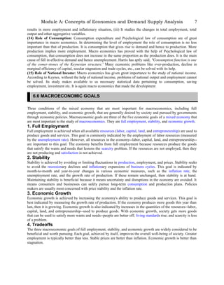 Module A: Concepts of Economics and Demand Supply Analysis
results in more employment and inflationary situation, (iii) It studies the changes in total employment, total
output and other aggregative variables.
(14) Role of Consumption: Consumption expenditure and Psychological law of consumption are of great
importance in macro economics. In determining the level of employment the role of consumption is no less
important than that of production. It is consumption that gives rise to demand and hence to production. More
production implies more employment. Macro economics has proved with the help of Psychological law of
consumption, that consumption does not increase in the same proportion as the production does. It is the main
cause of fall in effective demand and hence unemployment. Harris has aptly said, "Consumption function is one
of the comer-stones of the Keynesian structure.' Many economic problems like over-production, decline in
marginal efficiency of capital, secular stagnation and trade cycles, etc., can be solved with its help.
(15) Role of National Income: Macro economics has given great importance to the study of national income.
According to Keynes, without the help of national income, problems of national output and employment cannot
be solved. Its study makes available to us necessary statistical data pertaining to consumption, saving
employment, investment etc. It is again macro economics that made the development
Three conditions of the mixed economy that are most important for macroeconomics, including full
employment, stability, and economic growth, that are generally desired by society and pursued by governments
through economic policies. Macroeconomic goals are three of the five economic goals of a mixed economy that
are most important to the study of macroeconomics. They are full employment, stability, and economic growth.
1. Full Employment
Full employment is achieved when all available resources (labor, capital, land, and entrepreneurship) are used to
produce goods and services. This goal is commonly indicated by the employment of labor resources (measured
by the unemployment rate). However, all resources in the economy--labor, capital, land, and entrepreneurship--
are important to this goal. The economy benefits from full employment because resources produce the goods
that satisfy the wants and needs that lessens the scarcity problem. If the resources are not employed, then they
are not producing and satisfaction is not achieved.
2. Stability
Stability is achieved by avoiding or limiting fluctuations in production, employment, and prices. Stability seeks
to avoid the recessionary declines and inflationary expansions of business cycles. This goal is indicated by
month-to-month and year-to-year changes in various economic measures, such as the inflation rate, the
unemployment rate, and the growth rate of production. If these remain unchanged, then stability is at hand.
Maintaining stability is beneficial because it means uncertainty and disruptions in the economy are avoided. It
means consumers and businesses can safely pursue long-term consumption and production plans. Policies
makers are usually most concerned with price stability and the inflation rate.
3. Economic Growth
Economic growth is achieved by increasing the economy's ability to produce goods and services. This goal is
best indicated by measuring the growth rate of production. If the economy produces more goods this year than
last, then it is growing. Economic growth is also indicated by increases in the quantities of the resources--labor,
capital, land, and entrepreneurship--used to produce goods. With economic growth, society gets more goods
that can be used to satisfy more wants and needs--people are better off; living standards rise; and scarcity is less
of a problem.
4. Tradeoffs
The three macroeconomic goals of full employment, stability, and economic growth are widely considered to be
beneficial and worth pursuing. Each goal, achieved by itself, improves the overall well-being of society. Greater
employment is typically better than less. Stable prices are better than inflation. Economic growth is better than
stagnation.
7
6.6 MACROECONOMIC GOALS
 
