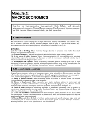 The term 'Macro' in English language has its origin in the Greek language term 'Makros' which means 'Large.'
Macro economics, therefore, studying economic problems from the point of view of entire economy, e.g.,
aggregate consumption, aggregate employment, national income, general price-level, etc.
Definition
(i) In the words of Boulding, "Macro Economic Theory is (hot part of economics which studies the over all
averages and aggregates of the system."
(ii) According to Shapiro, "Macro Economics deals with the functioning of the economy as a whole."
(iii) In the words of Ackley Gardner, "Macro Economics concerns with such variables as the aggregate
volume of the output of an economy, with the extent to which its resources are employed, with the size of
national income and with the genera/ price- level."
(iv) According to M.H. Spencer, "Macro Economics is concerned with the economy as a whole or large
segments of It In macro economics, attention is focussed on such problems as the level of unemployment, the
rate of inflation, the nation's total output and other matters of economy-wide significance."
Scope of macro economics is the use of economic resources at the national level. These resources have their
effect on the national income, employment, effective demand, aggregate saving, aggregate investment, price-
level, economic development etc. of the country. Its scope can be divided into the following parts:
(i) Theory of National Income: Macro economics studies the concept of national income, its different
elements, methods of measurement and social accounting.
(ii) Theory of Employment: Macro economics also studies problems relating to employment and
unemployment. It studies different factors determining the level of employment, viz, effective demand,
aggregate supply, aggregate consumption, aggregate investment, aggregate saving, multiplier, etc.
(iii) Theory of Money: Changes in demand for, and supply of money have considerable effect on the level of
employment. Macro economics therefore, studies functions of money and theories relating to it. Banks and
other financial institutions are also part of its study.
(iv) Theory of General Price Level: Determination of and changes in general price-level are also studied under
macro economics. Problems concerning inflation or general rise in prices and deflation or general fall in prices
are also studied under macro economics.
(v) Theory of Economic Growth: Study of problems relating to economic growth or increase in per capita real
income forms part of macro economics. It studies the economic growth of under- developed economies.
Monetary and fiscal policies of the government are also studied therein.
Module C
MACROECONOMICS
Overview on Macroeconomics; Macroeconomic Goal, Policies and Accounts
Macroeconomic Accounts: National Income Account, Fiscal Account, Monetary Account
and BOP Account. Macroeconomic Policies and their Interactions
6.1 Macroeconomics
6.2 Scope of macro economics
 
