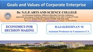 Goals and Values of Corporate Enterprise
Dr. NGPASC
COIMBATORE | INDIA
Dr. N.G.P. ARTS AND SCIENCE COLLEGE
(An Autonomous Institution, Affiliated to Bharathiar University, Coimbatore)
Approved by Government of Tamil Nadu and Accredited by NAAC with 'A' Grade (2nd Cycle)
Dr. N.G.P.- Kalapatti Road, Coimbatore-641048, Tamil Nadu, India
Web: www.drngpasc.ac.in | Email: info@drngpasc.ac.in | Phone: +91-422-2369100
RAJAKRISHNAN M
Assistant Professor in Commerce CA
 