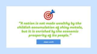 “A nation is not made wealthy by the
childish accumulation of shiny metals,
but it is enriched by the economic
prosperity of its people.”
Adam smith
 