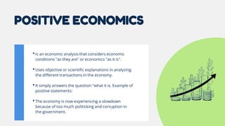 POSITIVE ECONOMICS
•is an economic analysis that considers economic
conditions "as they are" or economics "as it is".
•Uses objective or scientific explanations in analyzing
the different transactions in the economy.
•It simply answers the question "what it is. Example of
positive statements:
•The economy is now experiencing a slowdown
because of too much politicking and corruption in
the government.
 