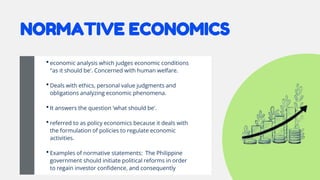 NORMATIVE ECONOMICS
•economic analysis which judges economic conditions
"as it should be'. Concerned with human welfare.
•Deals with ethics, personal value judgments and
obligations analyzing economic phenomena.
•It answers the question 'what should be'.
•referred to as policy economics because it deals with
the formulation of policies to regulate economic
activities.
•Examples of normative statements: The Philippine
government should initiate political reforms in order
to regain investor confidence, and consequently
 