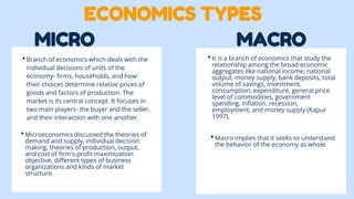 MICRO MACRO
•Branch of economics which deals with the
individual decisions of units of the
economy- firms, households, and how
their choices determine relative prices of
goods and factors of production. The
market is its central concept. It focuses in
two main players- the buyer and the seller,
and their interaction with one another.
•Microeconomics discussed the theories of
demand and supply, individual decision
making, theories of production, output,
and cost of firm's profit maximization
objective, different types of business
organizations and kinds of market
structure.
•It is a branch of economics that study the
relationship among the broad economic
aggregates like national income, national
output, money supply, bank deposits, total
volume of savings, investment,
consumption, expenditure, general price
level of commodities, government
spending, inflation, recession,
employment, and money supply (Kapur
1997).
•Macro implies that it seeks to understand
the behavior of the economy as whole.
ECONOMICS TYPES
 