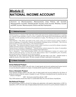 National income is a measure of the total value of the goods and services (output) produced by an economy
over a period of time (normally a year). It is also a measure of the income flown from production, and/or the
sum total of all the spending involved for the production of output. The following are some of the notable
definitions.
Alfred Marshal : “The labour and capital of the country acting on its natural resources produce annually a
certain net aggregate of commodities, material and immaterial, including services of all kinds… This is the net
annual income or revenue of the country, or the national dividend.”
Irving Fisher: “The national dividend or income consists solely of services as received by ultimate consumers,
whether from their material or from their human environment.”
National Income Committee of Bangladesh,: “ National income estimate measures the volume of commodities
and services turned out during a given period counted without duplication.”
Paul A. Samuelson: “ Gross national product (GNP) is the most comprehensive measure of a nation’s total
output of goods and services. It is the sum of the dollar (money) value of consumption, gross investment,
government purchase of goods and services and net exports”.
Though there are some variations among these definitions, the basic idea is very clear – national income is
simply the income of the whole nation. The basic concepts will help to understand it more precisely.
Gross National Product
Gross National Product (GNP) is the total value of output (goods and services) produced and income received
in a year by domestic residents of a country. It includes profits earned from capital invested abroad.
Gros s Domestic Product
Gross Domestic Product (GDP) is the total value of output (goods and services) produced by the factors of
production located within the country’s boundary in a year. The factors of production may be owned by any one
– citizens or foreigners.
GNP – Net income earned from abroad = GDP
Thus, GDP measures income from where it is earned rather than who owns the factors of production.
Net National Product
Net National Product (NNP) is arrived at by making some adjustment, with regard to depreciation, in GNP. As
noted above, GNP is the total value of output produced and income received in a year by domestic residents of a
Module C
NATIONAL INCOME ACCOUNT
Overview on Macroeconomics; Macroeconomic Goal, Policies and Accounts
Macroeconomic Accounts: National Income Account, Fiscal Account, Monetary Account
and BOP Account. Macroeconomic Policies and their Interactions
7.1 National Income
7.2 Basic Concepts
 