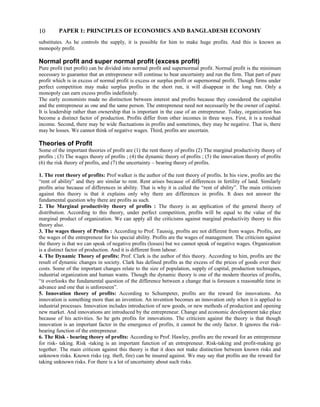 PAPER 1: PRINCIPLES OF ECONOMICS AND BANGLADESH ECONOMY
substitutes. As he controls the supply, it is possible for him to make huge profits. And this is known as
monopoly profit.
Normal profit and super normal profit (excess profit)
Pure profit (net profit) can be divided into normal profit and supernormal profit. Normal profit is the minimum
necessary to guarantee that an entrepreneur will continue to bear uncertainty and run the firm. That part of pure
profit which is in excess of normal profit is excess or surplus profit or supernormal profit. Though firms under
perfect competition may make surplus profits in the short run, it will disappear in the long run. Only a
monopoly can earn excess profits indefinitely.
The early economists made no distinction between interest and profits because they considered the capitalist
and the entrepreneur as one and the same person. The entrepreneur need not necessarily be the owner of capital.
It is leadership rather than ownership that is important in the case of an entrepreneur. Today, organization has
become a distinct factor of production. Profits differ from other incomes in three ways. First, it is a residual
income. Second, there may be wide fluctuations in profits and sometimes, they may be negative. That is, there
may be losses. We cannot think of negative wages. Third, profits are uncertain.
Theories of Profit
Some of the important theories of profit are (1) the rent theory of profits (2) The marginal productivity theory of
profits ; (3) The wages theory of profits ; (4) the dynamic theory of profits ; (5) the innovation theory of profits
(6) the risk theory of profits, and (7) the uncertainty – bearing theory of profits.
1. The rent theory of profits: Prof walker is the author of the rent theory of profits. In his view, profits are the
“rent of ability” and they are similar to rent. Rent arises because of differences in fertility of land. Similarly
profits arise because of differences in ability. That is why it is called the “rent of ability”. The main criticism
against this theory is that it explains only why there are differences in profits. It does not answer the
fundamental question why there are profits as such.
2. The Marginal productivity theory of profits : The theory is an application of the general theory of
distribution. According to this theory, under perfect competition, profits will be equal to the value of the
marginal product of organization. We can apply all the criticisms against marginal productivity theory to this
theory also.
3. The wages theory of Profits : According to Prof. Taussig, profits are not different from wages. Profits, are
the wages of the entrepreneur for his special ability. Profits are the wages of management. The criticism against
the theory is that we can speak of negative profits (losses) but we cannot speak of negative wages. Organization
is a distinct factor of production. And it is different from labour.
4. The Dynamic Theory of profits: Prof. Clark is the author of this theory. According to him, profits are the
result of dynamic changes in society. Clark has defined profits as the excess of the prices of goods over their
costs. Some of the important changes relate to the size of population, supply of capital, production techniques,
industrial organization and human wants. Though the dynamic theory is one of the modern theories of profits,
“it overlooks the fundamental question of the difference between a change that is foreseen a reasonable time in
advance and one that is unforeseen”.
5. Innovation theory of profits: According to Schumpeter, profits are the reward for innovations. An
innovation is something more than an invention. An invention becomes an innovation only when it is applied to
industrial processes. Innovation includes introduction of new goods, or new methods of production and opening
new market. And innovations are introduced by the entrepreneur. Change and economic development take place
because of his activities. So he gets profits for innovations. The criticism against the theory is that though
innovation is an important factor in the emergence of profits, it cannot be the only factor. It ignores the risk-
bearing function of the entrepreneur.
6. The Risk - bearing theory of profits: According to Prof. Hawley, profits are the reward for an entrepreneur
for risk- taking. Risk -taking is an important function of an entrepreneur. Risk-taking and profit-making go
together. The main criticsm against this theory is that it does not make distinction between known risks and
unknown risks. Known risks (eg. theft, fire) can be insured against. We may say that profits are the reward for
taking unknown risks. For there is a lot of uncertainty about such risks.
10
 