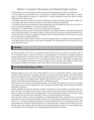 Module A: Concepts of Economics and Demand Supply Analysis
The following are some of the points of criticism against the marginal productivity theory of distribution.
1. Every product is a joint product and its value cannot be separately attributed to either labour or capital.
Again, it is rather difficult to measure the “productivity” of certain categories of labour like doctors, lawyers
and teachers who render services.
2. The theory takes into account only the factors operating on the side of demand by ignoring the supply side.
For example, when there is scarcity of a factor, it is paid much more than the normal price.
3. The theory is based on the assumption of perfect competition and full employment. But in the real world, we
have only imperfect competition; we do not have perfect competition.
4. In practice, it is rather difficult to vary the use of the factors of production.
5. The theory does not carry with it any ethical justification. If we accept the theory, it means that factors get the
value of what they produce. For example, workers in a firm may get low wages not because their productivity is
low but because there might be exploitation of labour. Hence we should not make use of this theory to justify
the existing system of unequal distribution.
We may note that in spite of the above points of criticism against the theory, it explains the role of productivity
in the determination of factor prices. In the words of Marshall, “the doctrine throws into clear light one of the
causes that govern wages”.
In ordinary language, “rent” refers to any periodic payment made for the use of a good. For example, when we
live in someone’s house, we pay rent. This rent is contract payment. The contract rent includes besides the
payment made for the use of land, interest on the capital invested in the house, wages and profit. But classical
economists like Ricardo referred by “rent” to the payment made for the use of agricultural land. Rent arises
because of the peculiar characteristics of land. The supply of land is inelastic and it differs in fertility. Rent
arises because of differences in fertility. Those lands which are more fertile than others get rent.
Ricardian theory of rent is one of the earliest theories of rent. It is named after Ricardo, a great classical
economist of the 19th century. According to Ricardo, “rent is that portion of the produce of the earth which is
paid to the landlord for the use of the original and indestructible powers of the soil”. So rent is payment made
for the use of land for its original powers. Ricardo believed that rent arose on account of differences in the
fertility of land. Only superior lands get rent. Rent is a differential surplus.
Rent may also arise on account of situational advantage. For example, some lands may be nearer to the market.
The producer can save a lot of transport costs. Even if all lands are equally fertile, lands which enjoy situational
advantage will earn rent.
Ricardo explained his theory by taking the example of colonization. If some people go and settle down in a
place, first they will cultivate the best lands. If more people go and settle down, the demand for land will
increase and they will cultivate the second-grade lands. The cost of production will go up. So the price of grain
in the market must cover the cost of cultivation. In this case, the first grade land will get rent.
After some time, if there is increase in population, even third grade lands will be cultivated. Now, even second
grade lands will get rent and first grade lands will get more rent but the third grade land will not get rent. It is
known as no - rent land. According to Ricardo, rent is price determined, that is, it is determined by price of the
grains produced in the land. He also believed that rent is high because price is high and not the other way round.
Ricardo came to the conclusion that rent did not enter price because there are some no - rent or marginal lands.
As the produce of no-rent land gets a price, Ricardo argued that rent did not enter price.
3
8.4 Rent
8.4 The Ricardian theory of Rent
 