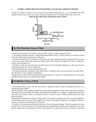 PAPER 1: PRINCIPLES OF ECONOMICS AND BANGLADESH ECONOMY
In figure 9.3, grades of land are shown along the X axis and the output up the y – axis. The shaded area in the
diagram indicates rent. In this case, grade I and grade II lands get rent. The grade III land will not get rent.
Diagrammatic Illustration of Ricardian theory of Rent.
Ricardo tells that only the best lands are cultivated first. There is no historical proof for this.
1. According to Ricardo, land has “original and indestructible powers”. But the fertility of land may decline
after some time because of continuous cultivation.
2. Ricardo believed that rent is peculiar to land alone. But many modern economists argue that the rent aspect
can be seen in other factors like labour and capital. Rent arises whenever the supply of a factor is inelastic in
relation to the demand for it.
3. Ricardo is of the view that rent does not enter the price of the commodity produced in it. But rent enters the
price from the point of view of a single firm.
4. Ricardian theory does not take note of scarcity rent.
5. It is based on perfect competition. Only under perfect competition, there will be one price for a good. But in
the real world, we have imperfect competition.
Though there are some criticisms against the Ricardian theory, we may note it tells that because of increasing
pressure on land, we have to cultivate inferior lands.
In the modern theory of rent, the term rent refers to “payments made for factors of production which are in
imperfectly elastic supply”.
By this definition, rent is applied to other factors like labour and capital. In other words, rent does not apply to
land alone. Just as land differs in fertility, men differ in their ability. For example, a surgeon with a rare skill
may earn a lot of income. There is an element of rent in it. In fact, we have a theory of profits known as “Rent
theory of profits”.
Marshall has introduced the concept of “Quasi-rent” with regard to machines and other man-made appliances.
So the modern view is that rent can be applied to all factors of production. Whenever, the supply of a factor is
inelastic in relation to the demand for it, rent arises.
To explain rent, modern economists also make use of the term transfer earnings. Transfer earnings refer to the
amount that a factor could earn in its best paid alternative employment. It represents the opportunity cost of its
present employment. Any payment in excess of this amount is a surplus above what is necessary to retain the
4
8.4 The Ricardian theory of Rent
8.5 Modern Theory of Rent
 