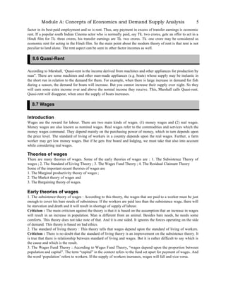 Module A: Concepts of Economics and Demand Supply Analysis
factor in its best-paid employment and so is rent. Thus, any payment in excess of transfer earnings is economic
rent. If a popular south Indian Cinema actor who is normally paid, say Tk. two crores, gets an offer to act in a
Hindi film for Tk. three crores, his transfer earnings are Tk. two crores. Tk. one crore may be considered as
economic rent for acting in the Hindi film. So the main point about the modern theory of rent is that rent is not
peculiar to land alone. The rent aspect can be seen in other factor incomes as well.
According to Marshall, ‘Quasi-rent is the income derived from machines and other appliances for production by
man”. There are some machines and other man-made appliances (e.g. boats) whose supply may be inelastic in
the short run in relation to the demand for them. For example, when there is large increase in demand for fish
during a season, the demand for boats will increase. But you cannot increase their supply over night. So they
will earn some extra income over and above the normal income they receive. This, Marshall calls Quasi-rent.
Quasi-rent will disappear, when once the supply of boats increases.
Introduction
Wages are the reward for labour. There are two main kinds of wages. (1) money wages and (2) real wages.
Money wages are also known as nominal wages. Real wages refer to the commodities and services which the
money wages command. They depend mainly on the purchasing power of money, which in turn depends upon
the price level. The standard of living of workers in a country depends upon the real wages. Further, a farm
worker may get low money wages. But if he gets free board and lodging, we must take that also into account
while considering real wages.
Theories of wages
There are many theories of wages. Some of the early theories of wages are : 1. The Subsistence Theory of
wages ; 2. The Standard of Living Theory ; 3. The Wages Fund Theory ; 4. The Residual Claimant Theory
Some of the important recent theories of wages are
1. The Marginal productivity theory of wages ;
2. The Market theory of wages and
3. The Bargaining theory of wages.
Early theories of wages
1. The subsistence theory of wages : According to this theory, the wages that are paid to a worker must be just
enough to cover his bare needs of subsistence. If the workers are paid less than the subsistence wage, there will
be starvation and death and it will result in shortage of supply of labour.
Criticism : The main criticism against the theory is that it is based on the assumption that an increase in wages
will result in an increase in population. Man is different from an animal. Besides bare needs, he needs some
comforts. This theory does not take note of that. And it is one sided. It ignores the forces operating on the side
of demand. This theory is based on bad ethics.
2. The standard of living theory : This theory tells that wages depend upon the standard of living of workers.
Criticism : There is no doubt that the standard of living theory is an improvement on the subsistence theory. It
is true that there is relationship between standard of living and wages. But it is rather difficult to say which is
the cause and which is the result.
3. The Wages Fund Theory : According to Wages Fund Theory, “wages depend upon the proportion between
population and capital”. The term “capital” in the context refers to the fund set apart for payment of wages. And
the word ‘population’ refers to workers. If the supply of workers increases, wages will fall and vice versa.
5
8.6 Quasi-Rent
8.7 Wages
 