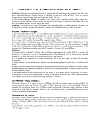 PAPER 1: PRINCIPLES OF ECONOMICS AND BANGLADESH ECONOMY
Criticism : The theory assumes that an increase in wages will result in an increase in population. But there is no
direct relationship between the two. Further, it tells that if wages rise, profits will fall. This is not correct
because during periods of good trade, both wages and profits will rise.
4. The Residual Claimant Theory : According to this theory, wages “equal the whole product minus rent,
interest and profits” (Walker). In other words, the theory tells that wages are paid out of the residue that is left
over after making payment for rent, interest and profits.
Criticism : The main criticism against the theory is that it considers wages as residual payment. But wages are
in the nature of advance payment and they have to be paid first. Normally, profits are taken at the end.
Recent Theories of wages
1. The Marginal productivity theory of wages : The marginal productivity theory of wages is only an application
of the marginal productivity theory of distribution, which is a general theory of distribution. The theory explains
how wages are determined under conditions of perfect competition. According to the marginal productivity
theory, wages will be equal to the value of the marginal product of labour.
As an employer goes on employing more and more units of labour, its marginal product will fall because of the
law of diminishing marginal returns. So he will employ labour upto the point where the wages he pays are equal
to the value of the marginal product of labour. All units are assumed to be uniform. So the productivity of the
marginal unit of labor determines the rate at which wages are to be paid to all units of labour.
Criticism :
1. Every product is produced by the joint effort of all factors of production. It is rather difficult to measure the
productivity of each factor in terms of the product produced. The difficulty is more in measuring the marginal
productivity of those who render services (eg. doctors, actors and lawyers) ;
2. it is based on the assumption of perfect competition. But in the real world, we have only imperfect
competition ;
3. under monopoly, wages will be lower than the marginal product of labour because there is exploitation of
labour ;
4. wages are in the nature of advance payment. So an employer will deduct some amount to cover the interest
on capital and pay the workers wages which are lower than their marginal product. So wages are the discounted
marginal product of labour
5. The theory should not be used to justify the low wages in an economy and the inequalitites of incomes.
Wages might be low because of exploitation of labour. In spite of the above criticism, “the doctrine throws into
clear light the action of one of the causes that govern wages”. (Marshall).
The Market Theory of Wages
The market theory looks at wages as the price of labour. Like all other prices, wages are determined by the
market forces of supply and demand. The supply of labour generally refers to the total number of people
available for employment. Some types of labour require long periods of training. During that long period,
workers have to sacrifice their earnings. We have to take note of the foregone earnings while estimating the cost
of labour which determines its supply.
The demand for labour
Demand for labour is a derived demand. Modern production is carried on largely on the basis of anticipation of
demand for goods. During good trade, demand for labour will be more. Again, if capital is cheap, the employer
will try to substitute capital for labour. When there is increase in investment, there will be increase in demand
for labour.
In a competitive labour market, equilibrium will be established at the wage that equates the demand for labour
with the supply of labour.
6
 
