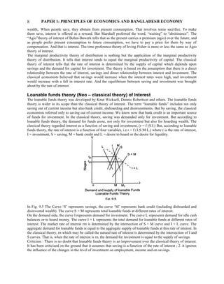 PAPER 1: PRINCIPLES OF ECONOMICS AND BANGLADESH ECONOMY
wealth,. When people save, they abstain from present consumption. That involves some sacrifice. To make
them save, interest is offered as a reward. But Marshall preferred the word, “waiting” to “absitinence”. The
“Agio”theory of interest of Bohm-Bawerk tells that as the present carries a premium (agio) over the future, and
as people prefer present consumption to future consumption, we have to pay a price for them by way of
compensation. And that is interest. The time preference theory of Irving Fisher is more or less the same as Agio
theory of interest.
The marginal productivity theory of distribution is nothing but the application of the marginal productivity
theory of distribution. It tells that interest tends to equal the marginal productivity of capital. The classical
theory of interest tells that the rate of interest is determined by the supply of capital which depends upon
savings and the demand for capital for investment. The theory is based on the assumption that there is a direct
relationship between the rate of interest, savings and direct relationship between interest and investment. The
classical economists believed that savings would increase when the interest rates were high, and investment
would increase with a fall in interest rate. And the equilibrium between saving and investment was brought
about by the rate of interest.
Loanable funds theory (Neo – classical theory) of Interest
The loanable funds theory was developed by Knut Wicksell, Dennis Robertson and others. The loanable funds
theory is wider in its scope than the classical theory of interest. The term “loanable funds” includes not only
saving out of current income but also bank credit, dishoarding and disinvestments. But by saving, the classical
economists referred only to saving out of current income. We know now that bank credit is an important source
of funds for investment. In the classical theory, saving was demanded only for investment. But according to
loanable funds theory, the demand for funds arose, not only for investment but also for hoarding wealth. The
classical theory regarded interest as a function of saving and investment, (r = f (S.I.) But, according to loanable
funds theory, the rate of interest is a function of four variables, i.e r = f (1,S M.L.) where r is the rate of interest,
I = investment, S = saving, M = bank credit and L = desire to hoard or the desire for liquidity.
In Fig. 9.5 The Curve ‘S’ represents savings, the curve ‘M’ represents bank credit (including dishoarded and
disinvested wealth). The curve S + M represents total loanable funds at different rates of interest.
On the demand side, the curve I represents demand for investment. The curve L represents demand for idle cash
balances or to hoard money. The curve I + L represents the total demand for loanable funds at different rates of
interest. The market rate of interest rm is determined by the intersection of S + M curve and I + L curve. The
aggregate demand for loanable funds is equal to the aggregate supply of loanable funds at this rate of interest. In
the classical theory, rn which may be called the natural rate of interest is determined by the intersection of I and
S curves. That is, when the rate of interest is rn, the demand for investment is equal to the supply of savings.
Criticism : There is no doubt that loanable funds theory is an improvement over the classical theory of interest.
It has been criticized on the ground that it assumes that saving is a function of the rate of interest ; 2. it ignores
the influence of the changes in the level of investment on employment, income and on savings.
8
 