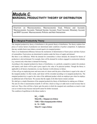 The marginal productivity theory of distribution is the general theory of distribution. The theory explains how
prices of various factors of production are determined under conditions of perfect competition. It emphasizes
that any variable factor must obtain a reward equal to its marginal product.
There is no fundamental difference between the mechanism of determination of factor prices and that of prices
of commodities. Factor prices are determined in markets under the forces of supply and demand.
But there is one difference. While the demand for commodities is direct demand, the demand for factors of
production is derived demand. For example, there will be demand for workers engaged in construction industry
(e.g. masons) only when there is demand for housing.
According to the marginal productivity theory of distribution, in a perfectly competitive market (for products
and inputs), each factor will be paid a price equal to the value of its physical product. Though the theory is
applicable to all factors of production, we may illustrate it with reference to labour.
A firm will go on employing more and more units of a factor until the price of that factor is equal to the value of
the marginal product. In other words, each factor will be rewarded according to its marginal productivity. The
marginal productivity is equal to the value of the additional product which an employer gets when he employs
an additional unit of that factor. We assume that the supply of all other factors remain constant.
We shall give a simple illustration of the marginal productivity theory of distribution by making use of labour.
The aim of a firm is maximization of profit. It will hire a factor as long as it adds more to total revenue than to
total cost. Thus a firm will hire a factor upto the point at which the marginal unit contributes as much to total
cost as to total revenue because total profit cannot be further increased.
The condition of equilibrium in the labour market is
Module C
MARGINAL PRODUCTIVITY THEORY OF DISTRIBUTION
Overview on Macroeconomics; Macroeconomic Goal, Policies and Accounts
Macroeconomic Accounts: National Income Account, Fiscal Account, Monetary Account
and BOP Account. Macroeconomic Policies and their Interactions
8.1 Marginal Productivity Theory
 
