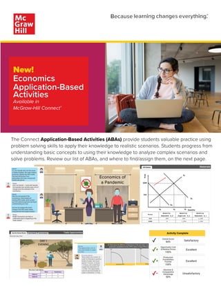 Available in
McGraw-Hill Connect®
Activities
Application-Based
Economics
New!
The Connect Application-Based Activities (ABAs) provide students valuable practice using
problem solving skills to apply their knowledge to realistic scenarios. Students progress from
understanding basic concepts to using their knowledge to analyze complex scenarios and
solve problems. Review our list of ABAs, and where to find/assign them, on the next page.
Economics of
a Pandemic
 