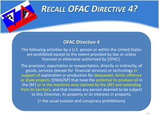 13 
OFAC Directive 4 The following activities by a U.S. person or within the United States are prohibited except to the extent provided by law or unless licensed or otherwise authorized by [OFAC]: The provision, exportation or reexportation, directly or indirectly, of goods, services (except for financial services) or technology in support of exploration or production for deepwater, Arctic offshore or shale projects [DWAOSP] that have the potential to produce oil in the [RF] or in the maritime area claimed by the [RF] and extending from its territory, and that involve any person deemed to be subject to this Directive, its property or its interests in property. [+ the usual evasion and conspiracy prohibitions] 
RECALL OFAC DIRECTIVE 4?  