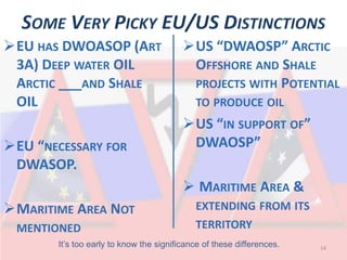 SOME VERY PICKY EU/US DISTINCTIONS 
 
US “DWAOSP” ARCTIC OFFSHORE AND SHALE PROJECTS WITH POTENTIAL TO PRODUCE OIL 
 
US “IN SUPPORT OF” DWAOSP” 
 MARITIME AREA & EXTENDING FROM ITS TERRITORY 14 
 
EU HAS DWOASOP (ART 3A) DEEP WATER OIL ARCTIC ___AND SHALE OIL 
 
EU “NECESSARY FOR DWASOP. 
 
MARITIME AREA NOT MENTIONED 
It’s too early to know the significance of these differences.  