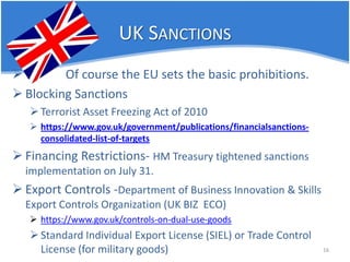 UK SANCTIONS 
 
Of course the EU sets the basic prohibitions. 
 
Blocking Sanctions 
 
Terrorist Asset Freezing Act of 2010 
 
https://www.gov.uk/government/publications/financialsanctions- consolidated-list-of-targets 
 
Financing Restrictions- HM Treasury tightened sanctions implementation on July 31. 
 
Export Controls -Department of Business Innovation & Skills Export Controls Organization (UK BIZ ECO) 
 
https://www.gov.uk/controls-on-dual-use-goods 
 
Standard Individual Export License (SIEL) or Trade Control License (for military goods) 16 
 