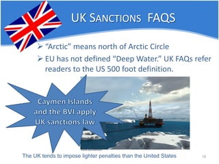 UK SANCTIONS FAQS 
 
“Arctic” means north of Arctic Circle 
 
EU has not defined “Deep Water.” UK FAQs refer readers to the US 500 foot definition. 
18 
The UK tends to impose lighter penalties than the United States  