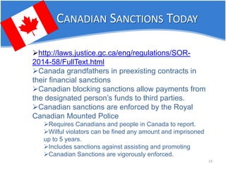 CANADIAN SANCTIONS TODAY 23 
 
http://laws.justice.gc.ca/eng/regulations/SOR- 2014-58/FullText.html 
 
Canada grandfathers in preexisting contracts in their financial sanctions 
 
Canadian blocking sanctions allow payments from the designated person’s funds to third parties. 
 
Canadian sanctions are enforced by the Royal Canadian Mounted Police 
 
Requires Canadians and people in Canada to report. 
 
Wilful violators can be fined any amount and imprisoned up to 5 years. 
 
Includes sanctions against assisting and promoting 
 
Canadian Sanctions are vigorously enforced.  