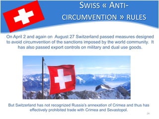24 
SWISS « ANTI- CIRCUMVENTION » RULES 
On April 2 and again on August 27 Switzerland passed measures designed to avoid circumvention of the sanctions imposed by the world community. It has also passed export controls on military and dual use goods. 
But Switzerland has not recognized Russia’s annexation of Crimea and thus has effectively prohibited trade with Crimea and Sevastopol.  