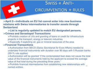 25 
 
April 2—individuals on EU list cannot enter into new business relations with Swiss intermediaries to transfer assets through Switzerland 
 
List is regularly updated to match EU designated persons. 
 
Crimea and Sevastopol Transactions 
 
Prohibits creation of JVs and granting of loans or credit for infrastructure projects in the transport, energy or telecom industries 
 
Especially if exploiting oil, gas or mineral resources of the area 
 
Financial Transactions 
 
Authorization from SECO (Swiss Secretariat for Econ Affairs) needed to undertake financial instruments with duration over 90 days with 5 Russian banks (50+% rule applies) 
 
Authorization will be granted “if the contemplated loan does not cause the total value of the financial instruments held by the applicant to exceed the average value of that total during the preceding three years.” 
 
Prohibits financial intermediaries from establishing new relationships with named entities. 
SWISS « ANTI- CIRCUMVENTION » RULES  
