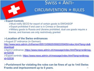 26 
 
Export Controls 
 
Must notify SECO for export of certain goods to DWOASOP 
 
Export prohibited if end user is in Crimea or Sevastopol 
 
Military goods to Russia and Ukraine prohibited, dual use goods require a license, and licenses are only restrictively granted 
 
Location of the Swiss ordinances 
 
August 27 ordinance (in German): http://www.seco.admin.ch/themen/00513/00620/00622/05405/index.html?lang=de& download 
 
April 2 ordinance: https://www.news.admin.ch/message/index.html?lang=en&msg- id=52530 
 
Export controls: https://www.news.admin.ch/message/index.html?lang=en&msg- id=52530 
 
Punishment for violating the rules can be fines of up to 1mil Swiss Franks and imprisonment up to 5 years. 
SWISS « ANTI- CIRCUMVENTION » RULES  