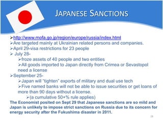 28 
JAPANESE SANCTIONS 
 
http://www.mofa.go.jp/region/europe/russia/index.html 
 
Are targeted mainly at Ukrainian related persons and companies. 
 
April 29-visa restrictions for 23 people 
 
July 28- 
 
froze assets of 40 people and two entities 
 
All goods imported to Japan directly from Crimea or Sevastopol need a license 
 
September 25- 
 
Japan will “tighten” exports of military and dual use tech 
 
Five named banks will not be able to issue securities or get loans of more than 90 days without a license. 
 
(a cumulative 50+% rule applies) The Economist posited on Sept 29 that Japanese sanctions are so mild and Japan is unlikely to impose strict sanctions on Russia due to its concern for energy security after the Fukushima disaster in 2011.  