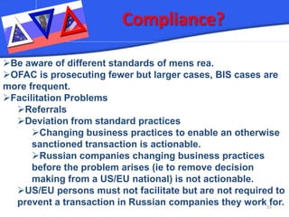 Compliance? 33 
 
Be aware of different standards of mens rea. 
 
OFAC is prosecuting fewer but larger cases, BIS cases are more frequent. 
 
Facilitation Problems 
 
Referrals 
 
Deviation from standard practices 
 
Changing business practices to enable an otherwise sanctioned transaction is actionable. 
 
Russian companies changing business practices before the problem arises (ie to remove decision making from a US/EU national) is not actionable. 
 
US/EU persons must not facilitate but are not required to prevent a transaction in Russian companies they work for.  